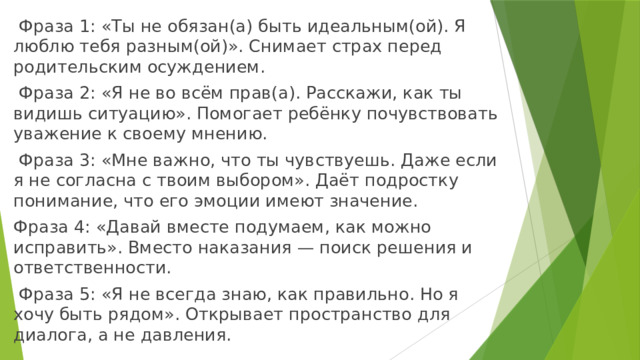  Фраза 1: «Ты не обязан(а) быть идеальным(ой). Я люблю тебя разным(ой)». Снимает страх перед родительским осуждением.  Фраза 2: «Я не во всём прав(а). Расскажи, как ты видишь ситуацию». Помогает ребёнку почувствовать уважение к своему мнению.  Фраза 3: «Мне важно, что ты чувствуешь. Даже если я не согласна с твоим выбором». Даёт подростку понимание, что его эмоции имеют значение. Фраза 4: «Давай вместе подумаем, как можно исправить». Вместо наказания — поиск решения и ответственности.  Фраза 5: «Я не всегда знаю, как правильно. Но я хочу быть рядом». Открывает пространство для диалога, а не давления. 