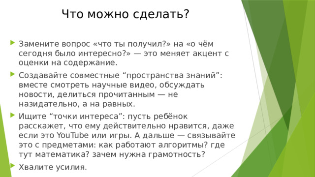 Что можно сделать? Замените вопрос «что ты получил?» на «о чём сегодня было интересно?» — это меняет акцент с оценки на содержание. Создавайте совместные “пространства знаний”: вместе смотреть научные видео, обсуждать новости, делиться прочитанным — не назидательно, а на равных. Ищите “точки интереса”: пусть ребёнок расскажет, что ему действительно нравится, даже если это YouTube или игры. А дальше — связывайте это с предметами: как работают алгоритмы? где тут математика? зачем нужна грамотность? Хвалите усилия. 