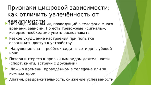 Признаки цифровой зависимости: как отличить увлечённость от зависимости Не каждый школьник, проводящий в телефоне много времени, зависим. Но есть тревожные «сигналы», которые необходимо уметь распознавать: Резкое ухудшение настроения при попытке ограничить доступ к устройству  Нарушение сна — ребёнок сидит в сети до глубокой ночи Потеря интереса к привычным видам деятельности (спорт, книги, встречи с друзьями)  Ложь о времени, проведённом в телефоне или за компьютером Апатия, раздражительность, снижение успеваемости 