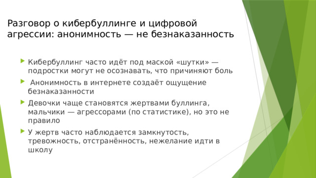 Разговор о кибербуллинге и цифровой агрессии: анонимность — не безнаказанность Кибербуллинг часто идёт под маской «шутки» — подростки могут не осознавать, что причиняют боль  Анонимность в интернете создаёт ощущение безнаказанности Девочки чаще становятся жертвами буллинга, мальчики — агрессорами (по статистике), но это не правило У жертв часто наблюдается замкнутость, тревожность, отстранённость, нежелание идти в школу 