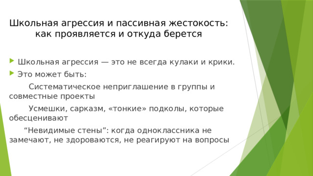 Школьная агрессия и пассивная жестокость:  как проявляется и откуда берется Школьная агрессия — это не всегда кулаки и крики. Это может быть:  Систематическое неприглашение в группы и совместные проекты  Усмешки, сарказм, «тонкие» подколы, которые обесценивают “ Невидимые стены”: когда одноклассника не замечают, не здороваются, не реагируют на вопросы 