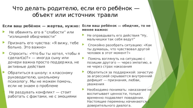 Что делать родителю, если его ребёнок — объект или источник травли Если ваш ребёнок — жертва, нужно: Если ваш ребёнок — обидчик, то не менее важно:  Не обвинять его в “слабости” или “излишней обидчивости” Признать его чувства: «Я вижу, тебе больно. Это важно»  Спросить: «Что бы ты хотел, чтобы я сделал(а)?» — иногда сыну или дочери важна просто поддержка, не активные действия Обратиться в школу: к классному руководителю, школьному психологу. Мы не можем помочь, если не знаем о проблеме  Не раздувать конфликт — стоит работать с фактами, не с эмоциями Не оправдывать его действия “Ну, мальчишки так себя ведут”  Спокойно разобрать ситуацию: «Как ты думаешь, что чувствовал другой человек в этот момент?»  Помочь взглянуть на ситуацию с позиции другого — через эмпатию, а не через страх наказания Обратиться за поддержкой: зачастую за агрессией скрывается внутренний дефицит — признания, любви, уважения Необходимо понимать: наказание не воспитывает ценности, только временно подавляет поведение. Настоящие перемены начинаются с доверительного диалога. 