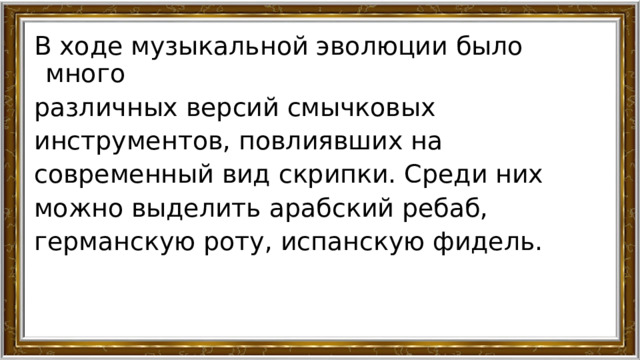 В ходе музыкальной эволюции было много различных версий смычковых инструментов, повлиявших на современный вид скрипки. Среди них можно выделить арабский ребаб, германскую роту, испанскую фидель. 
