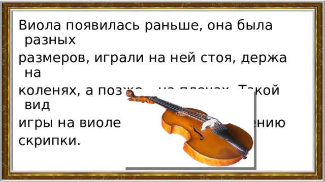 Виола появилась раньше, она была разных размеров, играли на ней стоя, держа на коленях, а позже – на плечах. Такой вид игры на виоле и привел к появлению скрипки. 