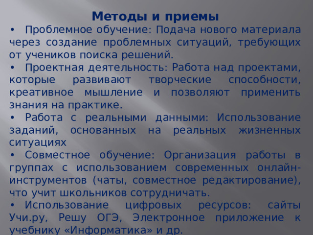 Методы и приемы •  Проблемное обучение: Подача нового материала через создание проблемных ситуаций, требующих от учеников поиска решений. •  Проектная деятельность: Работа над проектами, которые развивают творческие способности, креативное мышление и позволяют применить знания на практике. •  Работа с реальными данными: Использование заданий, основанных на реальных жизненных ситуациях •  Совместное обучение: Организация работы в группах с использованием современных онлайн-инструментов (чаты, совместное редактирование), что учит школьников сотрудничать. •  Использование цифровых ресурсов: сайты Учи.ру, Решу ОГЭ, Электронное приложение к учебнику «Информатика» и др. 