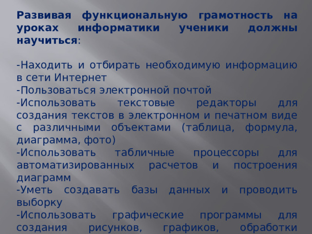 Развивая функциональную грамотность на уроках информатики ученики должны научиться : -Находить и отбирать необходимую информацию в сети Интернет -Пользоваться электронной почтой -Использовать текстовые редакторы для создания текстов в электронном и печатном виде с различными объектами (таблица, формула, диаграмма, фото) -Использовать табличные процессоры для автоматизированных расчетов и построения диаграмм -Уметь создавать базы данных и проводить выборку -Использовать графические программы для создания рисунков, графиков, обработки фотографий 