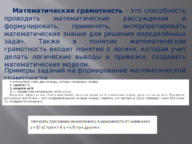  Математическая грамотность - это способность проводить математические рассуждения и формулировать, применять, интерпретировать математические знания для решения определённых задач. Также в понятие математическая грамотность входит понятие о логике, которая учит делать логические выводы и привязки, создавать математические модели. Примеры заданий на формирование математической грамотности 