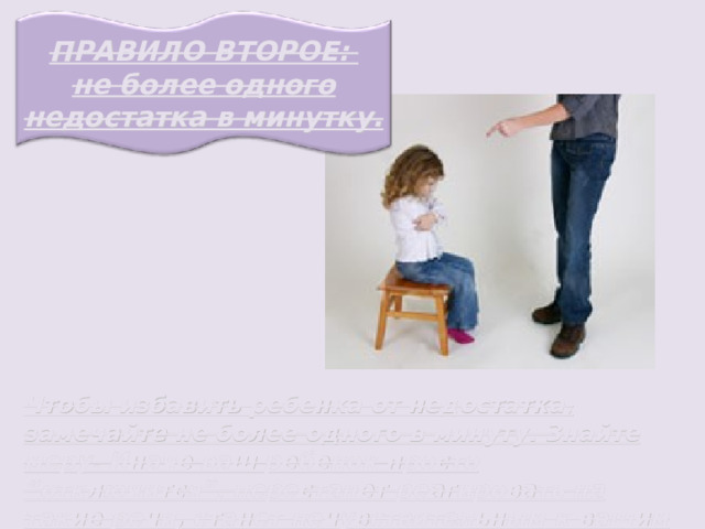 ПРАВИЛО ВТОРОЕ: не более одного недостатка в минутку. Чтобы избавить ребенка от недостатка, замечайте не более одного в минуту. Знайте меру. Иначе ваш ребенок просто “отключится”, перестанет реагировать на такие речи, станет нечувствительным к вашим оценкам. 