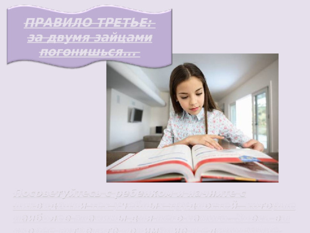 ПРАВИЛО ТРЕТЬЕ: за двумя зайцами погонишься... Посоветуйтесь с ребенком и начните с ликвидации тех учебных трудностей, которые наиболее значимы для него самого. Здесь вы скорее встретите понимание и единодушие. 