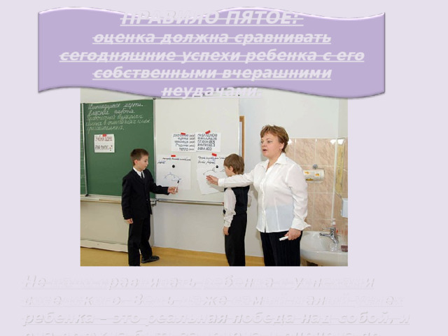 ПРАВИЛО ПЯТОЕ: оценка должна сравнивать сегодняшние успехи ребенка с его собственными вчерашними неудачами. Не надо сравнивать ребенка с успехами соседского. Ведь даже самый малый успех ребенка – это реальная победа над собой, и она должна быть замечена и оценена по заслугам. 