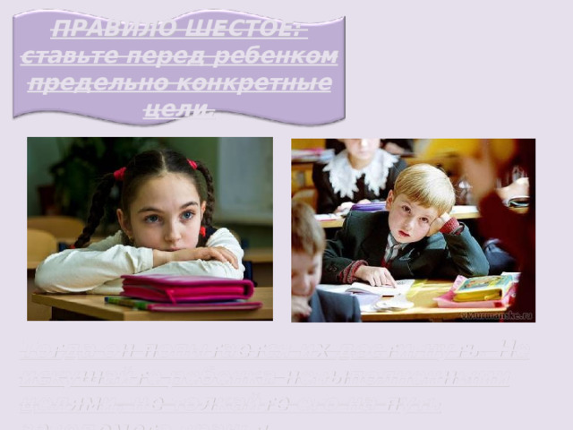 ПРАВИЛО ШЕСТОЕ: ставьте перед ребенком предельно конкретные цели. Тогда он попытается их достигнуть. Не искушайте ребенка невыполненными целями, не толкайте его на путь заведомого вранья. 