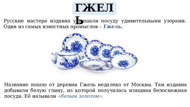 ГЖЕЛЬ  Русские мастера издавна украшали посуду удивительными узорами. Один из самых известных промыслов – Гжель. Название пошло от деревни Гжель недалеко от Москвы. Там издавна добывали белую глину, из которой получалась изящная белоснежная посуда. Её называли «белым золотом». 