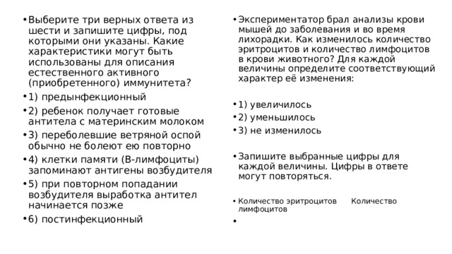Выберите три верных ответа из шести и запишите цифры, под которыми они указаны. Какие характеристики могут быть использованы для описания естественного активного (приобретенного) иммунитета? 1) предынфекционный 2) ребенок получает готовые антитела с материнским молоком 3) переболевшие ветряной оспой обычно не болеют ею повторно 4) клетки памяти (В-лимфоциты) запоминают антигены возбудителя 5) при повторном попадании возбудителя выработка антител начинается позже 6) постинфекционный Экспериментатор брал анализы крови мышей до заболевания и во время лихорадки. Как изменилось количество эритроцитов и количество лимфоцитов в крови животного? Для каждой величины определите соответствующий характер её изменения: 1) увеличилось 2) уменьшилось 3) не изменилось Запишите выбранные цифры для каждой величины. Цифры в ответе могут повторяться. Количество эритроцитов Количество лимфоцитов 