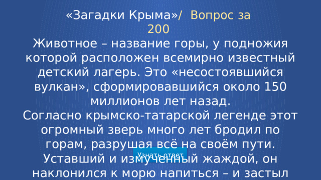 «Загадки Крыма» /  Вопрос за 200 Животное – название горы, у подножия которой расположен всемирно известный детский лагерь. Это «несостоявшийся вулкан», сформировавшийся около 150 миллионов лет назад. Согласно крымско-татарской легенде этот огромный зверь много лет бродил по горам, разрушая всё на своём пути. Уставший и измученный жаждой, он наклонился к морю напиться – и застыл навеки, превратившись в гору.  Узнать ответ  