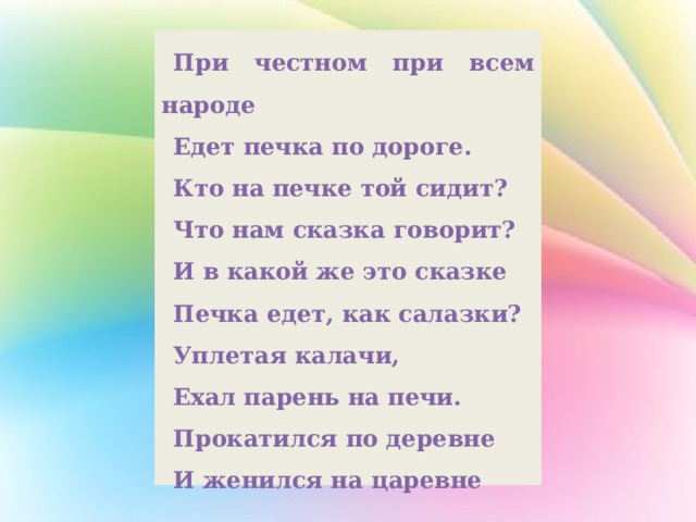 При честном при всем народе Едет печка по дороге. Кто на печке той сидит? Что нам сказка говорит? И в какой же это сказке Печка едет, как салазки? Уплетая калачи, Ехал парень на печи. Прокатился по деревне И женился на царевне 