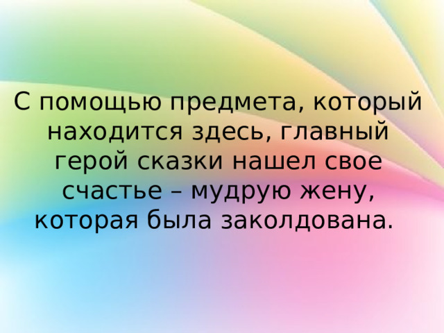С помощью предмета, который находится здесь, главный герой сказки нашел свое счастье – мудрую жену, которая была заколдована. 