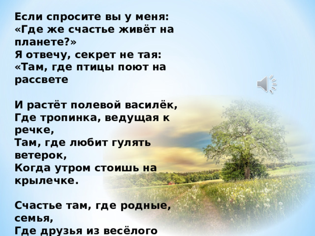 Если спросите вы у меня: «Где же счастье живёт на планете?» Я отвечу, секрет не тая: «Там, где птицы поют на рассвете  И растёт полевой василёк, Где тропинка, ведущая к речке, Там, где любит гулять ветерок, Когда утром стоишь на крылечке.  Счастье там, где родные, семья, Где друзья из весёлого детства. Счастье — дом наш и предков земля, И всё то, что так дорого сердцу» 