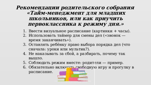 Рекомендации родительского собрания  «Тайм-менеджмент для младших школьников, или как приучить первоклассника к режиму дня.»    Ввести визуальное расписание (картинки + часы). Использовать таймер для смены дел («звонок — время заканчивать»). Оставлять ребёнку право выбора порядка дел (что сначала: уроки или мультик?). Не наказывать за сбой, а разбирать, почему так вышло. Соблюдать режим вместе: родители — пример. Обязательно включать свободную игру и прогулку в расписание. 