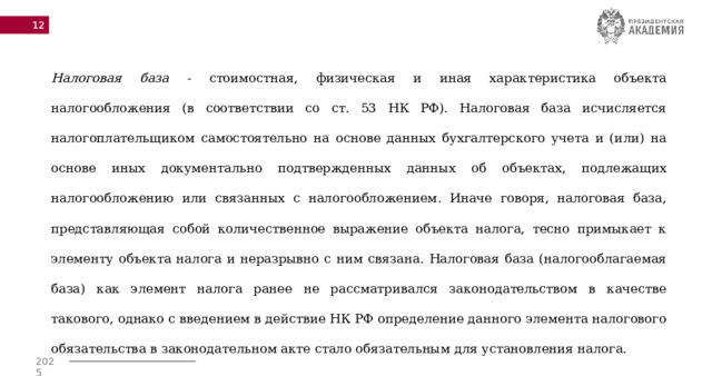  Налоговая база - стоимостная, физическая и иная характеристика объекта налогообложения (в соответствии со ст. 53 НК РФ). Налоговая база исчисляется налогоплательщиком самостоятельно на основе данных бухгалтерского учета и (или) на основе иных документально подтвержденных данных об объектах, подлежащих налогообложению или связанных с налогообложением. Иначе говоря, налоговая база, представляющая собой количественное выражение объекта налога, тесно примыкает к элементу объекта налога и неразрывно с ним связана. Налоговая база (налогооблагаемая база) как элемент налога ранее не рассматривался законодательством в качестве такового, однако с введением в действие НК РФ определение данного элемента налогового обязательства в законодательном акте стало обязательным для установления налога. 