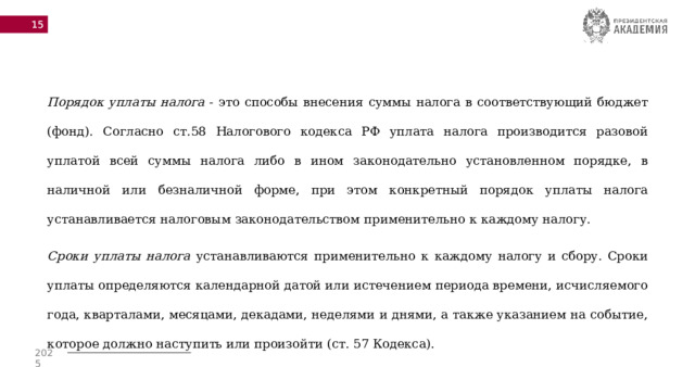  Порядок уплаты налога - это способы внесения суммы налога в соответствующий бюджет (фонд). Согласно ст.58 Налогового кодекса РФ уплата налога производится разовой уплатой всей суммы налога либо в ином законодательно установленном порядке, в наличной или безналичной форме, при этом конкретный порядок уплаты налога устанавливается налоговым законодательством применительно к каждому налогу. Сроки уплаты налога устанавливаются применительно к каждому налогу и сбору. Сроки уплаты определяются календарной датой или истечением периода времени, исчисляемого года, кварталами, месяцами, декадами, неделями и днями, а также указанием на событие, которое должно наступить или произойти (ст. 57 Кодекса).   