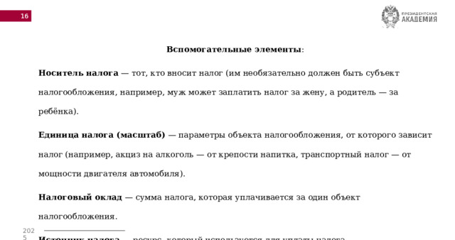  Вспомогательные элементы : Носитель налога  — тот, кто вносит налог (им необязательно должен быть субъект налогообложения, например, муж может заплатить налог за жену, а родитель — за ребёнка). Единица налога (масштаб)  — параметры объекта налогообложения, от которого зависит налог (например, акциз на алкоголь — от крепости напитка, транспортный налог — от мощности двигателя автомобиля). Налоговый оклад  — сумма налога, которая уплачивается за один объект налогообложения. Источник налога  — ресурс, который используется для уплаты налога. 