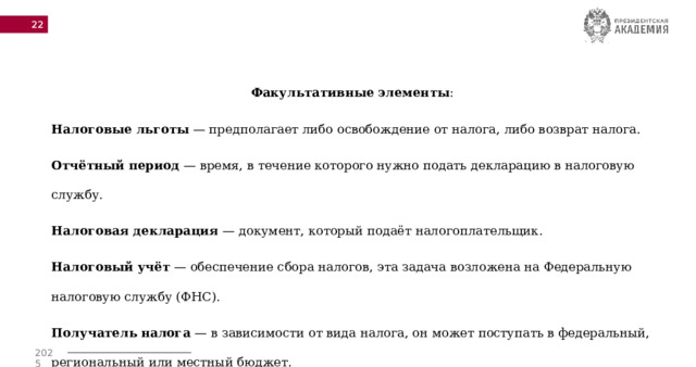  Факультативные элементы : Налоговые льготы  — предполагает либо освобождение от налога, либо возврат налога. Отчётный период  — время, в течение которого нужно подать декларацию в налоговую службу. Налоговая декларация  — документ, который подаёт налогоплательщик. Налоговый учёт  — обеспечение сбора налогов, эта задача возложена на Федеральную налоговую службу (ФНС). Получатель налога  — в зависимости от вида налога, он может поступать в федеральный, региональный или местный бюджет. 