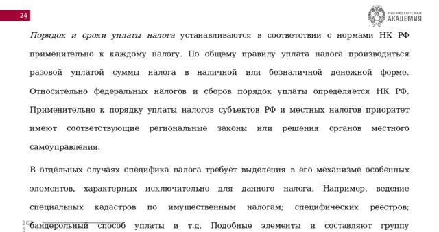  Порядок и сроки уплаты налога устанавливаются в соответствии с нормами НК РФ применительно к каждому налогу. По общему правилу уплата налога производиться разовой уплатой суммы налога в наличной или безналичной денежной форме. Относительно федеральных налогов и сборов порядок уплаты определяется НК РФ. Применительно к порядку уплаты налогов субъектов РФ и местных налогов приоритет имеют соответствующие региональные законы или решения органов местного самоуправления. В отдельных случаях специфика налога требует выделения в его механизме особенных элементов, характерных исключительно для данного налога. Например, ведение специальных кадастров по имущественным налогам; специфических реестров; бандерольный способ уплаты и т.д. Подобные элементы и составляют группу факультативных, которые могут быть задействованы в налоговом механизме, а могут и не использоваться. 