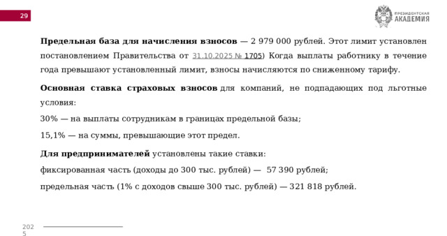  Предельная база для начисления взносов  — 2 979 000 рублей. Этот лимит установлен постановлением Правительства от 31.10.2025 №  1705 ) Когда выплаты работнику в течение года превышают установленный лимит, взносы начисляются по сниженному тарифу.  Основная ставка страховых взносов  для компаний, не подпадающих под льготные условия: 30% — на выплаты сотрудникам в границах предельной базы; 15,1% — на суммы, превышающие этот предел.  Для предпринимателей  установлены такие ставки: фиксированная часть (доходы до 300 тыс. рублей) —  57 390 рублей;  предельная часть (1% с доходов свыше 300 тыс. рублей) — 321 818 рублей.  