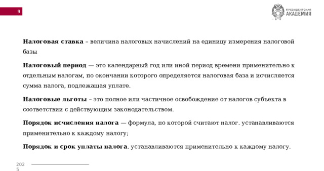  Налоговая ставка – величина налоговых начислений на единицу измерения налоговой базы Налоговый период  — это календарный год или иной период времени применительно к отдельным налогам, по окончании которого определяется налоговая база и исчисляется сумма налога, подлежащая уплате. Налоговые льготы – это полное или частичное освобождение от налогов субъекта в соответствии с действующим законодательством. Порядок исчисления налога  — формула, по которой считают налог. устанавливаются применительно к каждому налогу; Порядок и срок уплаты налога . устанавливаются применительно к каждому налогу. 