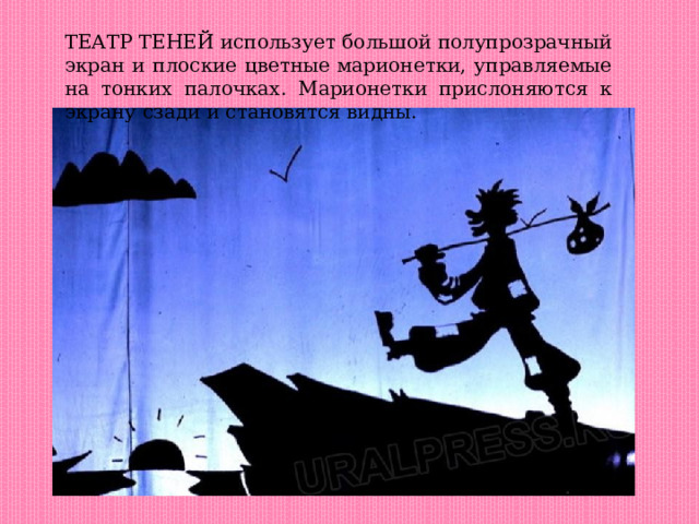 ТЕАТР ТЕНЕЙ использует большой полупрозрачный экран и плоские цветные марионетки, управляемые на тонких палочках. Марионетки прислоняются к экрану сзади и становятся видны. 