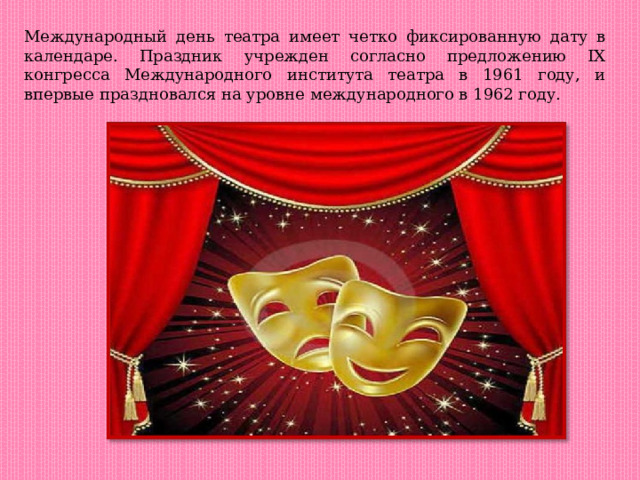 Международный день театра имеет четко фиксированную дату в календаре. Праздник учрежден согласно предложению IX конгресса Международного института театра в 1961 году, и впервые праздновался на уровне международного в 1962 году. 