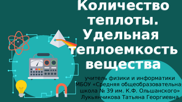Количество теплоты.  Удельная  теплоемкость  вещества учитель физики и информатики  МБОУ «Средняя общеобразовательная школа № 39 им. К.Ф. Ольшанского»  Лукьянчикова Татьяна Георгиевна 