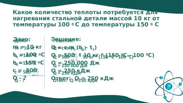Какое количество теплоты потребуется для нагревания стальной детали массой 10 кг от температуры 100 0 С до температуры 150 0 С Дано:     Решение: Q = c m (t 2 – t 1 ) m = 10 кг t 1 = 100 0 C Q = 500 * 10 кг * (150 0 C - 100 0 C) t 2 = 150 0 C Q = 250 000 Дж c = 500 Q = 250 кДж Q - ? Ответ: Q = 250 кДж 