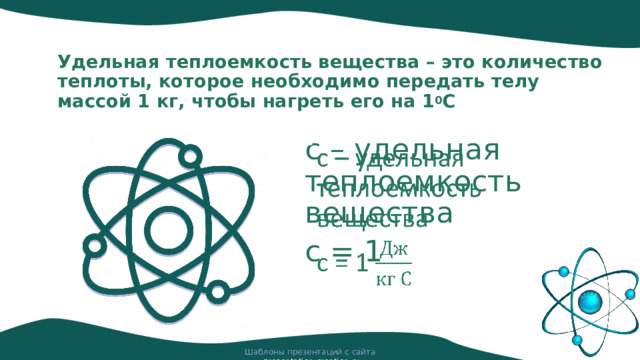 Удельная теплоемкость вещества – это количество теплоты, которое необходимо передать телу массой 1 кг, чтобы нагреть его на 1 0 С с – удельная теплоемкость вещества   с = 1 Шаблоны презентаций с сайта presentation-creation.ru 