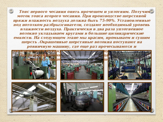   Топс первого чесания опять прочешем и уплотним. Получим моток топса второго чесания. При производстве шерстяной пряжи влажность воздуха должна быть 75-90%. Установленные под потолком разбрызгиватели, создают необходимый уровень влажности воздуха. Практически в два раза уплотненное волокно укладываем кругами в большие цилиндрические емкости. На следующем этапе мы красим, промываем и сушим шерсть .Окрашенные шерстяные волокна поступают на ровничную машину, где еще раз прочесываются и укладываются в тонкую и еще более плотную ленту — ровницу. Прядильная машина, на которой ровница растягивается и плотно скручивается. Так рождается шерстяная нить .   