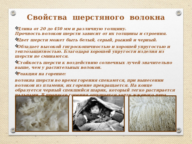 Свойства шерстяного волокна Длина от 20 до 450 мм и различную толщину.  Прочность волокон шерсти зависит от их толщины и строения. Цвет шерсти может быть белый, серый, рыжий и черный. Обладает высокой гигроскопичностью и хорошей упругостью и теплозащитностью. Благодаря хорошей упругости изделия из шерсти не сминаются. Стойкость шерсти к воздействию солнечных лучей значительно выше, чем у растительных волокон. Реакция на горение: волокна шерсти во время горения спекаются, при вынесении волокон из пламени, их горение прекращается. На конце образуется черный спекшийся шарик, который легко растирается пальцами. В процессе горения ощущается запах жженого пера.   