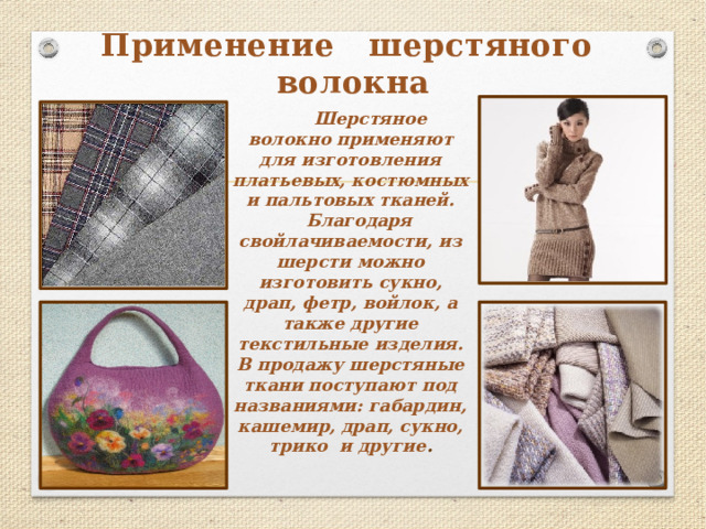 Применение шерстяного волокна   Шерстяное волокно применяют для изготовления платьевых, костюмных и пальтовых тканей.  Благодаря свойлачиваемости, из шерсти можно изготовить сукно, драп, фетр, войлок, а также другие текстильные изделия. В продажу шерстяные ткани поступают под названиями: габардин, кашемир, драп, сукно, трико и другие . 
