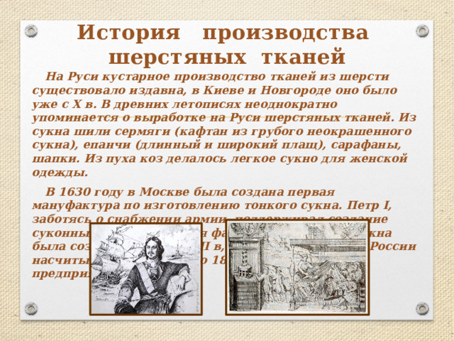 История производства  шерстяных тканей На Руси кустарное производство тканей из шерсти существовало издавна, в Киеве и Новгороде оно было уже с Х в. В древних летописях неоднократно упоминается о выработке на Руси шерстяных тканей. Из сукна шили сермяги (кафтан из грубого неокрашенного сукна), епанчи (длинный и широкий плащ), сарафаны, шапки. Из пуха коз делалось легкое сукно для женской одежды. В 1630 году в Москве была создана первая мануфактура по изготовлению тонкого сукна. Петр I, заботясь о снабжении армии, поддерживал создание суконных фабрик. Первая фабрика армейского сукна была создана в конце XVII в, а в начале XVIII в. В России насчитывалось уже около 18 шерстоткацких предприятий.  