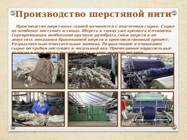 Производство шерстяной нити Производство шерстяных тканей начинается с подготовки сырья. Сырье на комбинат поступает в тюках. Шерсть в тюках уже промыта и очищена. Сортировщицам необходимо вручную разобрать тюки шерсти и не допустить попадания бракованной шерсти в производственный процесс. Разрыхлительно-очистительная машина. Разрыхленное и очищенное сырье по трубам поступает в чесальный цех. Прочесанные параллельные волокна в виде мотка рыхлой ленты.— топс первого чесания. 