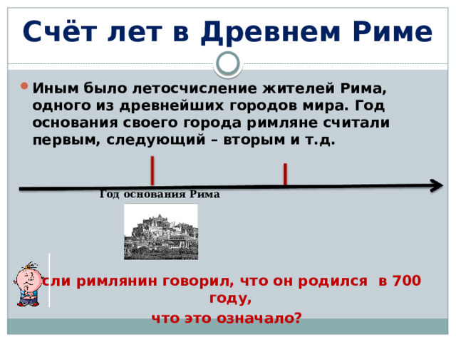 Счёт лет в Древнем Риме Иным было летосчисление жителей Рима, одного из древнейших городов мира. Год основания своего города римляне считали первым, следующий – вторым и т.д.  Если римлянин говорил, что он родился в 700 году, что это означало? Год основания Рима 