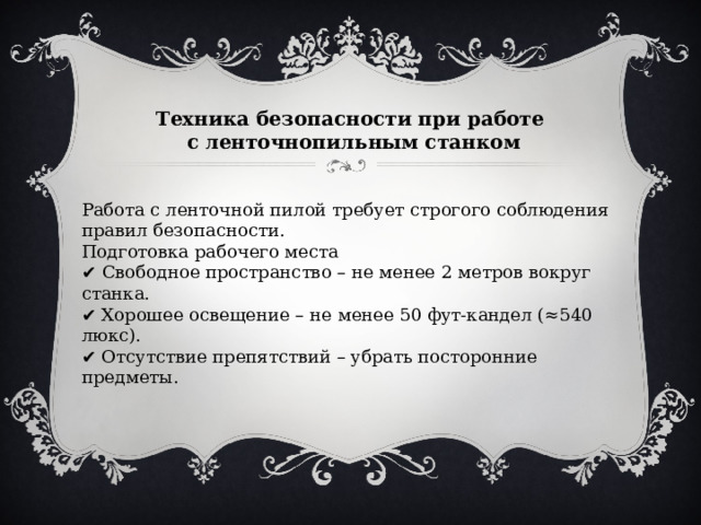 Техника безопасности при работе с ленточнопильным станком Работа с ленточной пилой требует строгого соблюдения правил безопасности. Подготовка рабочего места ✔  Свободное пространство – не менее 2 метров вокруг станка.  ✔ Хорошее освещение – не менее 50 фут-кандел (≈540 люкс).  ✔ Отсутствие препятствий – убрать посторонние предметы. 