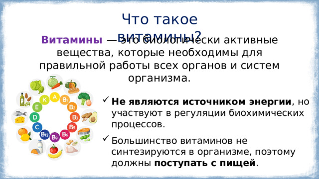 Что такое витамины? Витамины  — это биологически активные вещества, которые необходимы для правильной работы всех органов и систем организма. Не являются источником энергии , но участвуют в регуляции биохимических процессов. Большинство витаминов не синтезируются в организме, поэтому должны поступать с пищей . 