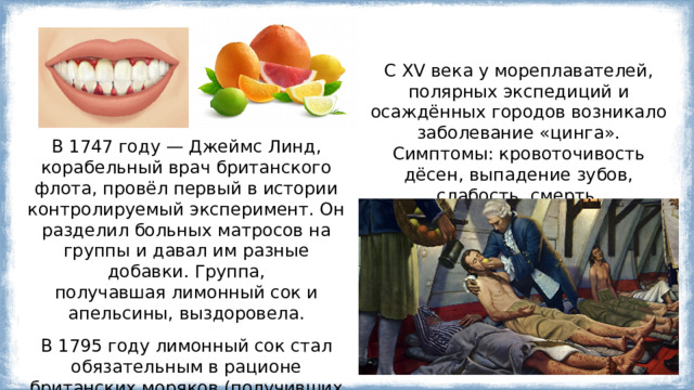 С XV века у мореплавателей, полярных экспедиций и осаждённых городов возникало заболевание «цинга». Симптомы: кровоточивость дёсен, выпадение зубов, слабость, смерть. В 1747 году — Джеймс Линд, корабельный врач британского флота, провёл первый в истории контролируемый эксперимент. Он разделил больных матросов на группы и давал им разные добавки. Группа, получавшая лимонный сок и апельсины, выздоровела. В 1795 году лимонный сок стал обязательным в рационе британских моряков (получивших прозвище «лайми»), и цинга исчезла. 
