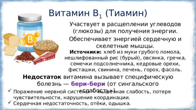 Витамин B 1 (Тиамин) Участвует в расщеплении углеводов (глюкозы) для получения энергии. Обеспечивает энергией сердечную и скелетные мышцы. В 1 Источники: хлеб из муки грубого помола, нешлифованный рис (бурый), овсянка, гречка, семечки подсолнечника, кедровые орехи, фисташки, свинина, печень, горох, фасоль. Недостаток витамина вызывает специфическую болезнь —   бери-бери   (от сингальского «слабость»). Поражение нервной системы — мышечная слабость, потеря чувствительности, нарушение координации. Сердечная недостаточность, отёки, одышка. 