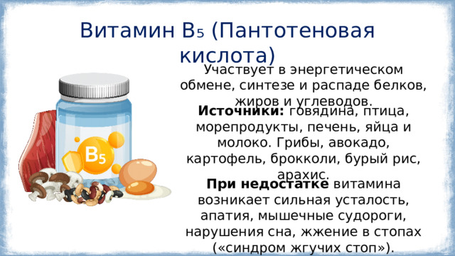Витамин B₅ (Пантотеновая кислота) Участвует в энергетическом обмене, синтезе и распаде белков, жиров и углеводов. Источники: говядина, птица, морепродукты, печень, яйца и молоко. Грибы, авокадо, картофель, брокколи, бурый рис, арахис. При недостатке витамина возникает сильная усталость, апатия, мышечные судороги, нарушения сна, жжение в стопах («синдром жгучих стоп»). 