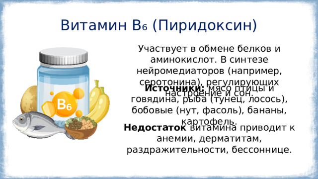 Витамин B₆ (Пиридоксин) Участвует в обмене белков и аминокислот. В синтезе нейромедиаторов (например, серотонина), регулирующих настроение и сон. Источники: мясо птицы и говядина, рыба (тунец, лосось), бобовые (нут, фасоль), бананы, картофель. Недостаток витамина приводит к анемии, дерматитам, раздражительности, бессоннице. 