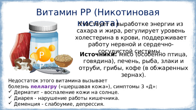 Витамин РР (Никотиновая кислота) Участвует в выработке энергии из сахара и жира, регулирует уровень холестерина в крови, поддерживает работу нервной и сердечно-сосудистой системы.  РР Источники: мясо (особенно птица, говядина), печень, рыба, злаки и отруби, грибы, кофе (в обжаренных зернах). Недостаток этого витамина вызывает болезнь  пеллагру  («шершавая кожа»), симптомы 3 «Д»: Дерматит - воспаление кожи на солнце. Диарея - нарушение работы кишечника. Деменция - слабоумие, депрессия. 
