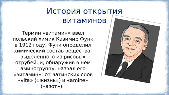 История открытия витаминов Термин «витамин» ввёл польский химик Казимир Функ в 1912 году. Функ определил химический состав вещества, выделенного из рисовых отрубей, и, обнаружив в нём аминогруппу, назвал его «витамин»: от латинских слов «vita» («жизнь») и «amine» («азот»).  