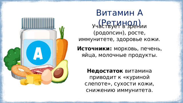 Витамин A (Ретинол) Участвует в зрении (родопсин), росте, иммунитете, здоровье кожи. Источники:  морковь, печень, яйца, молочные продукты. Некоторые функции витамина А в организме: Поддержание зрения . Витамин А является ключевым компонентом родопсина — белка сетчатки глаз, необходимого для того, чтобы видеть в сумерках. Здоровье кожи и слизистых оболочек . Витамин А ускоряет обновление клеток эпителия, помогает быстрее заживать ранам и формирует надёжный барьер от инфекций. Иммунная защита . Ретинол регулирует работу Т-лимфоцитов и макрофагов, клеток, которые первыми встречают вирусы и бактерии. Рост и развитие . Витамин А особенно важен для детей, обеспечивая формирование костей, сердца и лёгких. Репродуктивная функция . Витамин А принимает участие в синтезе половых гормонов и развитии сперматозоидов. Недостаток витамина приводит к «куриной слепоте», сухости кожи, снижению иммунитета. 5 