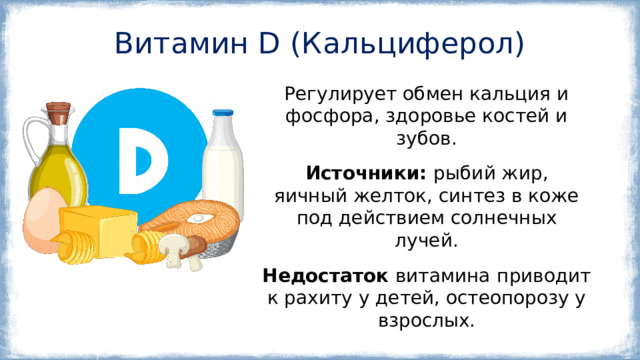 Витамин D (Кальциферол) Регулирует обмен кальция и фосфора, здоровье костей и зубов. Источники:  рыбий жир, яичный желток, синтез в коже под действием солнечных лучей. Недостаток витамина  приводит к рахиту у детей, остеопорозу у взрослых. 